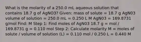 What is the molarity of a 250.0 mL aqueous solution that contains 18.7 g of AgNO3? Given: mass of solute = 18.7 g AgN03 volume of solution = 250.0 mL = 0.250 L M AgN03 = 169.8731 g/mol Find: M Step 1: Find moles of AgN03 18.7 g = mol / 169.8731 g = 0.110 mol Step 2: Calculate molarity M = moles of solute / volume of solution (L) = 0.110 mol / 0.250 L = 0.440 M