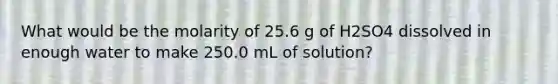 What would be the molarity of 25.6 g of H2SO4 dissolved in enough water to make 250.0 mL of solution?