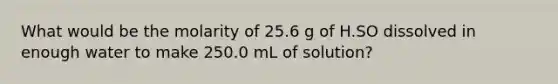 What would be the molarity of 25.6 g of H.SO dissolved in enough water to make 250.0 mL of solution?