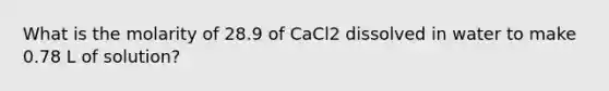 What is the molarity of 28.9 of CaCl2 dissolved in water to make 0.78 L of solution?