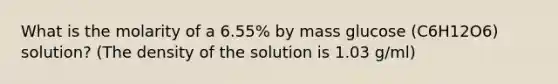 What is the molarity of a 6.55% by mass glucose (C6H12O6) solution? (The density of the solution is 1.03 g/ml)