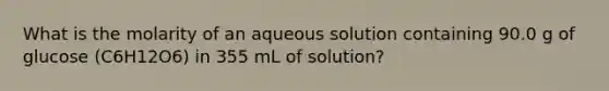 What is the molarity of an aqueous solution containing 90.0 g of glucose (C6H12O6) in 355 mL of solution?