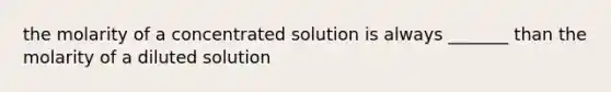 the molarity of a concentrated solution is always _______ than the molarity of a diluted solution