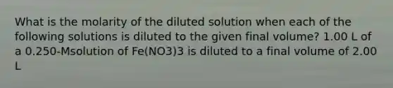 What is the molarity of the diluted solution when each of the following solutions is diluted to the given final volume? 1.00 L of a 0.250-Msolution of Fe(NO3)3 is diluted to a final volume of 2.00 L