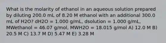 What is the molarity of ethanol in an aqueous solution prepared by diluting 200.0 mL of 8.20 M ethanol with an additional 300.0 mL of H2O? dH2O = 1.000 g/mL, dsolution = 1.000 g/mL, MWethanol = 46.07 g/mol, MWH2O = 18.015 g/mol A) 12.0 M B) 20.5 M C) 13.7 M D) 5.47 M E) 3.28 M