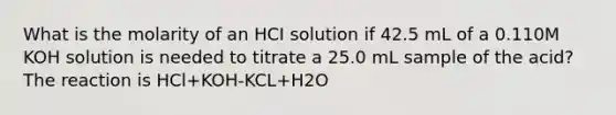 What is the molarity of an HCI solution if 42.5 mL of a 0.110M KOH solution is needed to titrate a 25.0 mL sample of the acid? The reaction is HCl+KOH-KCL+H2O