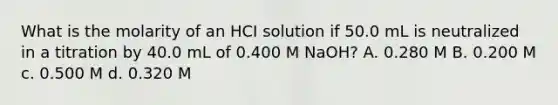 What is the molarity of an HCI solution if 50.0 mL is neutralized in a titration by 40.0 mL of 0.400 M NaOH? A. 0.280 M B. 0.200 M c. 0.500 M d. 0.320 M