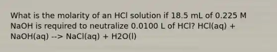 What is the molarity of an HCl solution if 18.5 mL of 0.225 M NaOH is required to neutralize 0.0100 L of HCl? HCl(aq) + NaOH(aq) --> NaCl(aq) + H2O(l)