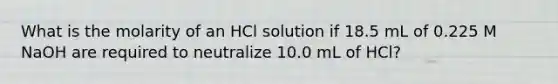 What is the molarity of an HCl solution if 18.5 mL of 0.225 M NaOH are required to neutralize 10.0 mL of HCl?