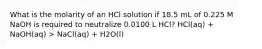 What is the molarity of an HCl solution if 18.5 mL of 0.225 M NaOH is required to neutralize 0.0100 L HCl? HCl(aq) + NaOH(aq) > NaCl(aq) + H2O(l)