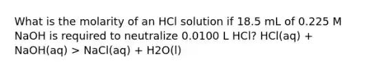 What is the molarity of an HCl solution if 18.5 mL of 0.225 M NaOH is required to neutralize 0.0100 L HCl? HCl(aq) + NaOH(aq) > NaCl(aq) + H2O(l)