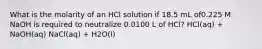 What is the molarity of an HCl solution if 18.5 mL of0.225 M NaOH is required to neutralize 0.0100 L of HCl? HCl(aq) + NaOH(aq) NaCl(aq) + H2O(l)