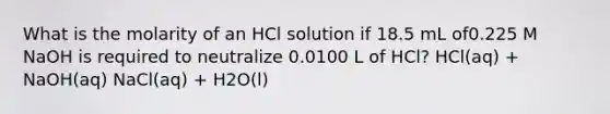 What is the molarity of an HCl solution if 18.5 mL of0.225 M NaOH is required to neutralize 0.0100 L of HCl? HCl(aq) + NaOH(aq) NaCl(aq) + H2O(l)