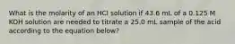 What is the molarity of an HCl solution if 43.6 mL of a 0.125 M KOH solution are needed to titrate a 25.0 mL sample of the acid according to the equation below?