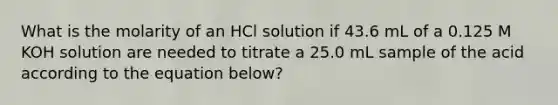 What is the molarity of an HCl solution if 43.6 mL of a 0.125 M KOH solution are needed to titrate a 25.0 mL sample of the acid according to the equation below?