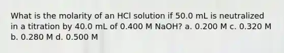 What is the molarity of an HCl solution if 50.0 mL is neutralized in a titration by 40.0 mL of 0.400 M NaOH? a. 0.200 M c. 0.320 M b. 0.280 M d. 0.500 M