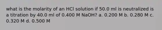 what is the molarity of an HCl solution if 50.0 ml is neutralized is a titration by 40.0 ml of 0.400 M NaOH? a. 0.200 M b. 0.280 M c. 0.320 M d. 0.500 M