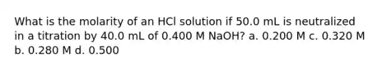 What is the molarity of an HCl solution if 50.0 mL is neutralized in a titration by 40.0 mL of 0.400 M NaOH? a. 0.200 M c. 0.320 M b. 0.280 M d. 0.500