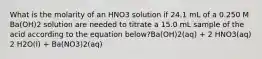 What is the molarity of an HNO3 solution if 24.1 mL of a 0.250 M Ba(OH)2 solution are needed to titrate a 15.0 mL sample of the acid according to the equation below?Ba(OH)2(aq) + 2 HNO3(aq) 2 H2O(l) + Ba(NO3)2(aq)