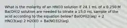 What is the molarity of an HNO3 solution if 24.1 mL of a 0.250 M Ba(OH)2 solution are needed to titrate a 15.0 mL sample of the acid according to the equation below? Ba(OH)2(aq) + 2 HNO3(aq) 2 H2O(l) + Ba(NO3)2(aq)