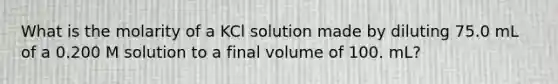 What is the molarity of a KCl solution made by diluting 75.0 mL of a 0.200 M solution to a final volume of 100. mL?