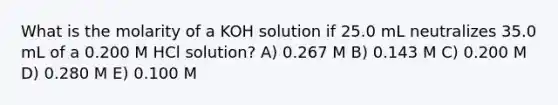 What is the molarity of a KOH solution if 25.0 mL neutralizes 35.0 mL of a 0.200 M HCl solution? A) 0.267 M B) 0.143 M C) 0.200 M D) 0.280 M E) 0.100 M