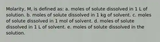 Molarity, M, is defined as: a. moles of solute dissolved in 1 L of solution. b. moles of solute dissolved in 1 kg of solvent. c. moles of solute dissolved in 1 mol of solvent. d. moles of solute dissolved in 1 L of solvent. e. moles of solute dissolved in the solution.