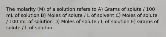 The molarity (M) of a solution refers to A) Grams of solute / 100 mL of solution B) Moles of solute / L of solvent C) Moles of solute / 100 mL of solution D) Moles of solute / L of solution E) Grams of solute / L of solution