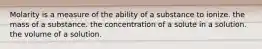 Molarity is a measure of the ability of a substance to ionize. the mass of a substance. the concentration of a solute in a solution. the volume of a solution.