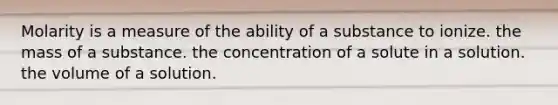 Molarity is a measure of the ability of a substance to ionize. the mass of a substance. the concentration of a solute in a solution. the volume of a solution.