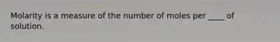 Molarity is a measure of the number of moles per ____ of solution.