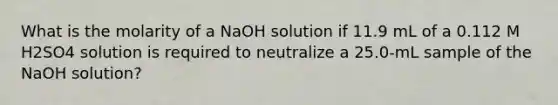 What is the molarity of a NaOH solution if 11.9 mL of a 0.112 M H2SO4 solution is required to neutralize a 25.0-mL sample of the NaOH solution?