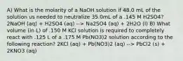 A) What is the molarity of a NaOH solution if 48.0 mL of the solution us needed to neutralize 35.0mL of a .145 M H2SO4? 2NaOH (aq) + H2SO4 (aq) --> Na2SO4 (aq) + 2H2O (l) B) What volume (in L) of .150 M KCl solution is required to completely react with .125 L of a .175 M Pb(NO3)2 solution according to the following reaction? 2KCl (aq) + Pb(NO3)2 (aq) --> PbCl2 (s) + 2KNO3 (aq)