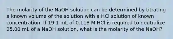 The molarity of the NaOH solution can be determined by titrating a known volume of the solution with a HCl solution of known concentration. If 19.1 mL of 0.118 M HCl is required to neutralize 25.00 mL of a NaOH solution, what is the molarity of the NaOH?