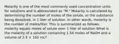 Molarity is one of the most commonly used concentration units for solutions and is abbreviated as "M." Molarity is calculated by determining the number of moles of the solute, or the substance being dissolved, in 1 liter of solution. In other words, molarity is the number of moles/liter. This is summarized as follows: molarity equals moles of solute over 1 liter of solution What is the molarity of a solution containing 1.54 moles of NaOH and a volume of 2.5 × 102 mL?