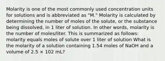 Molarity is one of the most commonly used concentration units for solutions and is abbreviated as "M." Molarity is calculated by determining the number of moles of the solute, or the substance being dissolved, in 1 liter of solution. In other words, molarity is the number of moles/liter. This is summarized as follows: molarity equals moles of solute over 1 liter of solution What is the molarity of a solution containing 1.54 moles of NaOH and a volume of 2.5 × 102 mL?