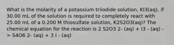 What is the molarity of a potassium triiodide solution, KI3(aq), if 30.00 mL of the solution is required to completely react with 25.00 mL of a 0.200 M thiosulfate solution, K2S2O3(aq)? The chemical equation for the reaction is 2 S2O3 2- (aq) + I3 - (aq) -> S4O6 2- (aq) + 3 I - (aq)