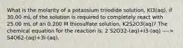 What is the molarity of a potassium triiodide solution, Kl3(aq), if 30.00 mL of the solution is required to completely react with 25.00 mL of an 0.200 M thiosulfate solution, K2S2O3(aq)? The chemical equation for the reaction is: 2 S2O32-(aq)+I3-(aq) —-> S4O62-(aq)+3I-(aq).