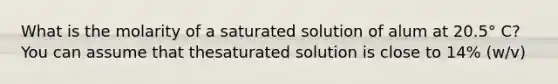 What is the molarity of a saturated solution of alum at 20.5° C? You can assume that thesaturated solution is close to 14% (w/v)