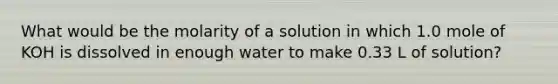 What would be the molarity of a solution in which 1.0 mole of KOH is dissolved in enough water to make 0.33 L of solution?