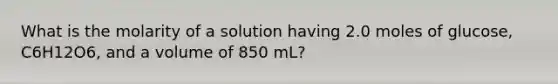 What is the molarity of a solution having 2.0 moles of glucose, C6H12O6, and a volume of 850 mL?