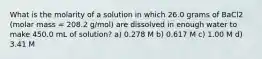 What is the molarity of a solution in which 26.0 grams of BaCl2 (molar mass = 208.2 g/mol) are dissolved in enough water to make 450.0 mL of solution? a) 0.278 M b) 0.617 M c) 1.00 M d) 3.41 M