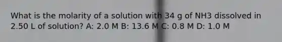 What is the molarity of a solution with 34 g of NH3 dissolved in 2.50 L of solution? A: 2.0 M B: 13.6 M C: 0.8 M D: 1.0 M