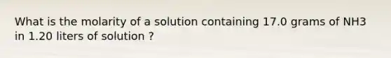 What is the molarity of a solution containing 17.0 grams of NH3 in 1.20 liters of solution ?