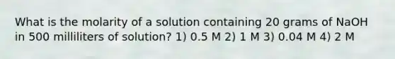 What is the molarity of a solution containing 20 grams of NaOH in 500 milliliters of solution? 1) 0.5 M 2) 1 M 3) 0.04 M 4) 2 M