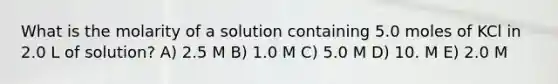 What is the molarity of a solution containing 5.0 moles of KCl in 2.0 L of solution? A) 2.5 M B) 1.0 M C) 5.0 M D) 10. M E) 2.0 M