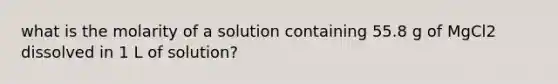 what is the molarity of a solution containing 55.8 g of MgCl2 dissolved in 1 L of solution?