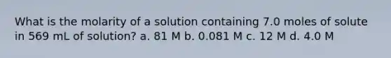 What is the molarity of a solution containing 7.0 moles of solute in 569 mL of solution? a. 81 M b. 0.081 M c. 12 M d. 4.0 M