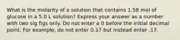 What is the molarity of a solution that contains 1.58 mol of glucose in a 5.0 L solution? Express your answer as a number with two sig figs only. Do not enter a 0 before the initial decimal point. For example, do not enter 0.17 but instead enter .17.