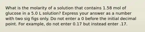 What is the molarity of a solution that contains 1.58 mol of glucose in a 5.0 L solution? Express your answer as a number with two sig figs only. Do not enter a 0 before the initial decimal point. For example, do not enter 0.17 but instead enter .17.